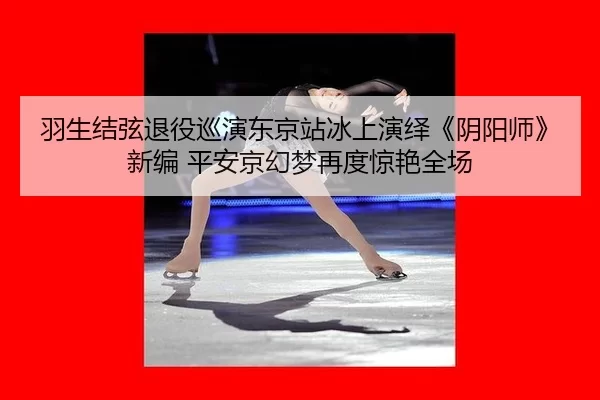 羽生结弦退役巡演东京站冰上演绎《阴阳师》新编 平安京幻梦再度惊艳全场